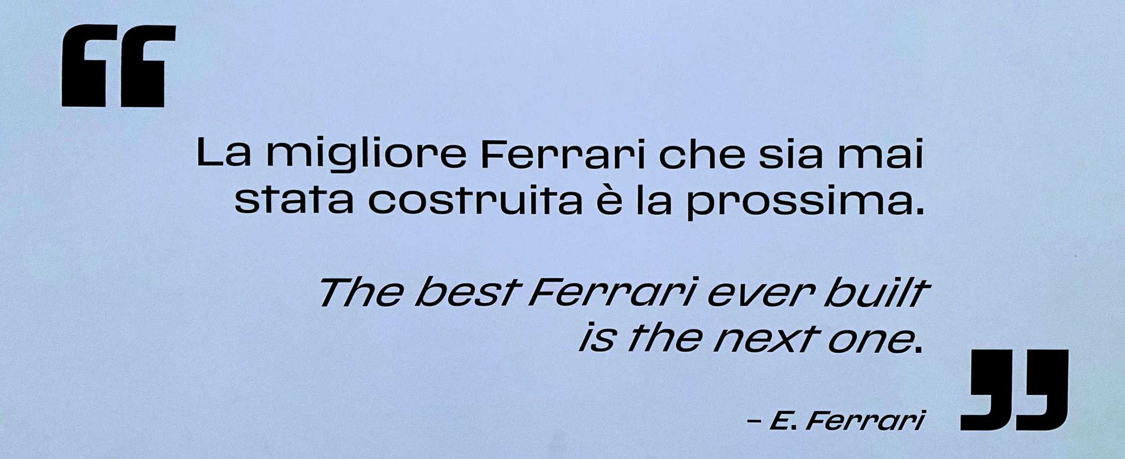 Quote by Enzo Ferrari: "La migliore Ferrari che sia mai stata costruita è la prossima."  Translation:  "The best Ferrari ever built is the next one."